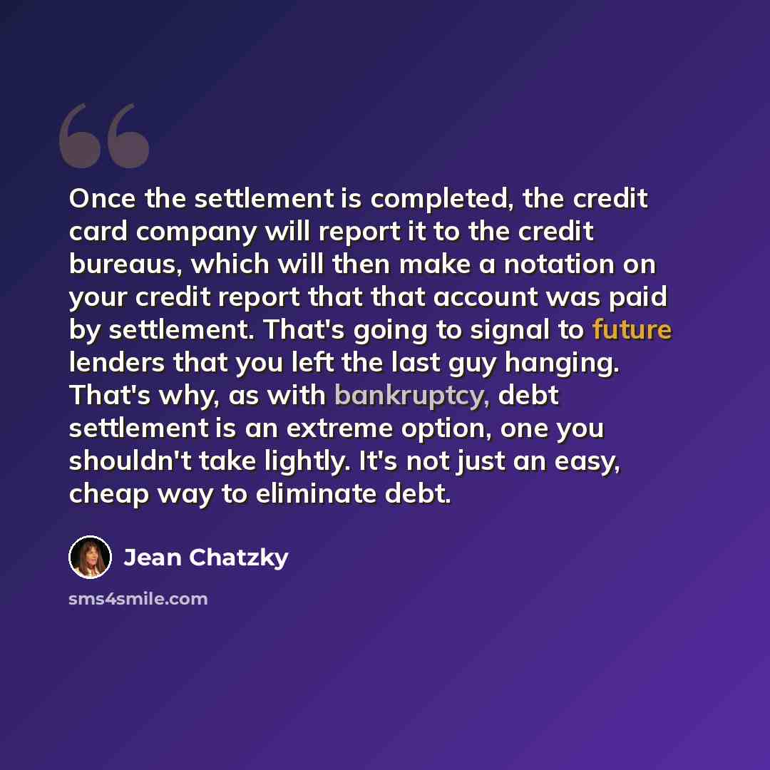 “Once the settlement is completed, the credit card company will report it to the credit bureaus, which will then make a notation on your credit report that that account was paid by settlement. That's going to signal to future lenders that you left the last guy hanging. That's why, as with…” quote by Jean Chatzky