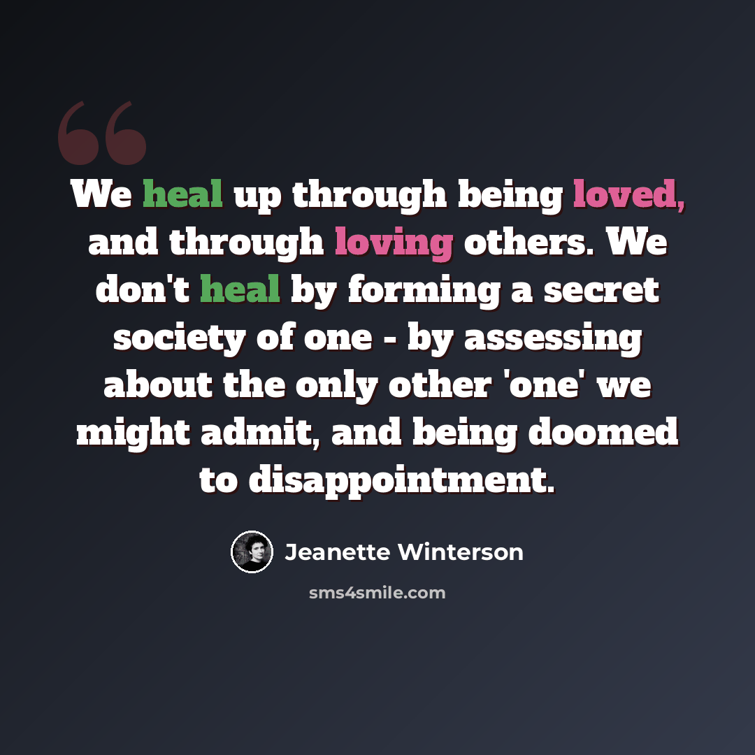 “We heal up through being loved, and through loving others. We don't heal by forming a secret society of one - by assessing about the only other 'one' we might admit, and being doomed to disappointment.” quote by Jeanette Winterson
