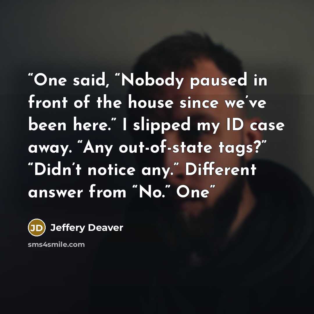 “One said, “Nobody paused in front of the house since we’ve been here.” I slipped my ID case away. “Any out-of-state tags?” “Didn’t notice any.” Different answer from “No.” One” quote by Jeffery Deaver