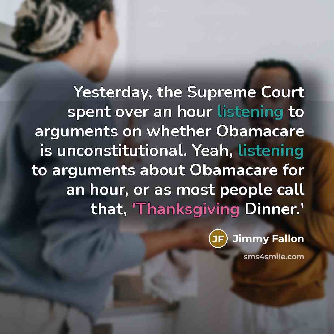 “Yesterday, the Supreme Court spent over an hour listening to arguments on whether Obamacare is unconstitutional. Yeah, listening to arguments about Obamacare for an hour, or as most people call that, 'Thanksgiving Dinner.'” quote by Jimmy Fallon