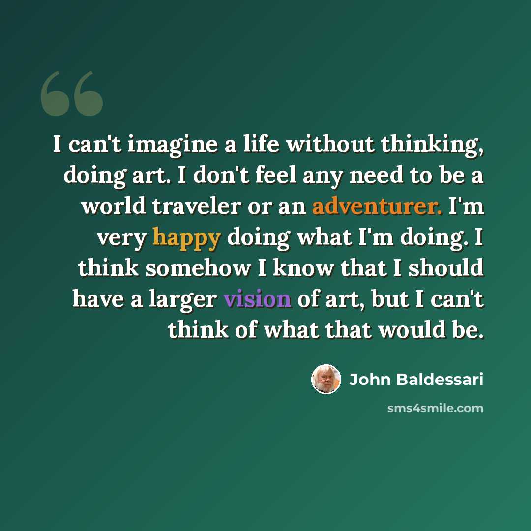 “I can't imagine a life without thinking, doing art. I don't feel any need to be a world traveler or an adventurer. I'm very happy doing what I'm doing. I think somehow I know that I should have a larger vision of art, but I can't think of what that would be.” quote by John Baldessari