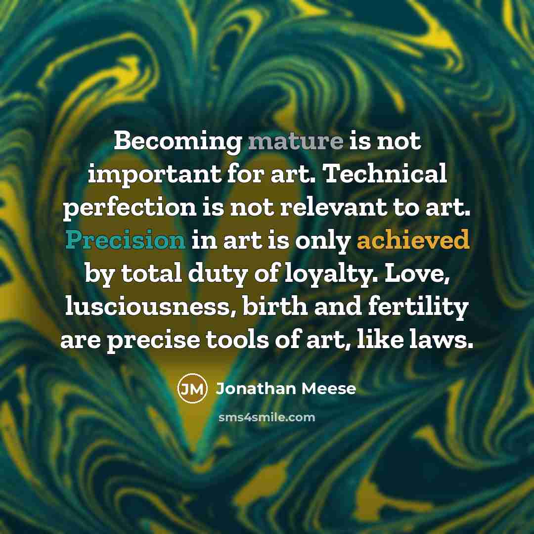 “Becoming mature is not important for art. Technical perfection is not relevant to art. Precision in art is only achieved by total duty of loyalty. Love, lusciousness, birth and fertility are precise tools of art, like laws.” quote by Jonathan Meese