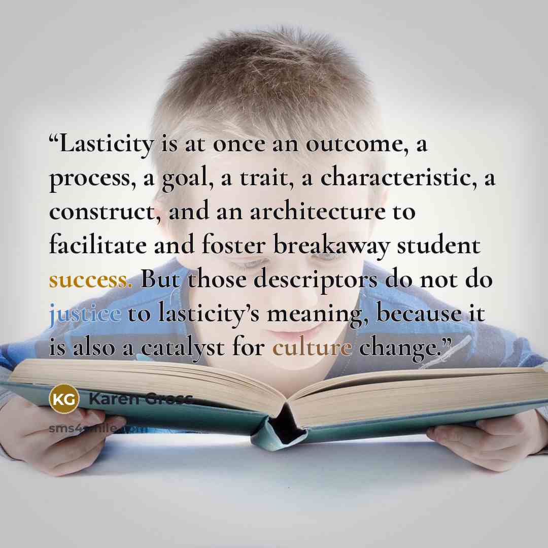 “Lasticity is at once an outcome, a process, a goal, a trait, a characteristic, a construct, and an architecture to facilitate and foster breakaway student success. But those descriptors do not do justice to lasticity’s meaning, because it is also a catalyst for culture change.” quote by Karen Gross