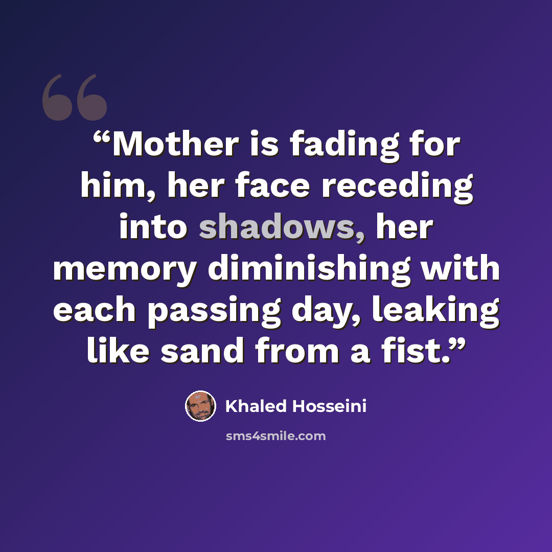 “Mother is fading for him, her face receding into shadows, her memory diminishing with each passing day, leaking like sand from a fist.” quote by Khaled Hosseini