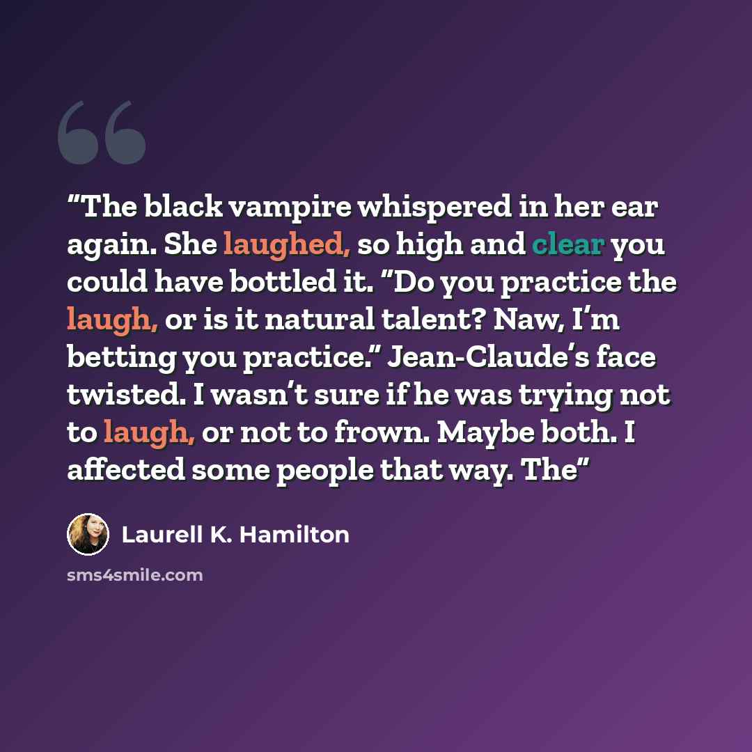 “The black vampire whispered in her ear again. She laughed, so high and clear you could have bottled it. “Do you practice the laugh, or is it natural talent? Naw, I’m betting you practice.” Jean-Claude’s face twisted. I wasn’t sure if he was trying not to laugh, or not to frown. Maybe both. I…” quote by Laurell K. Hamilton