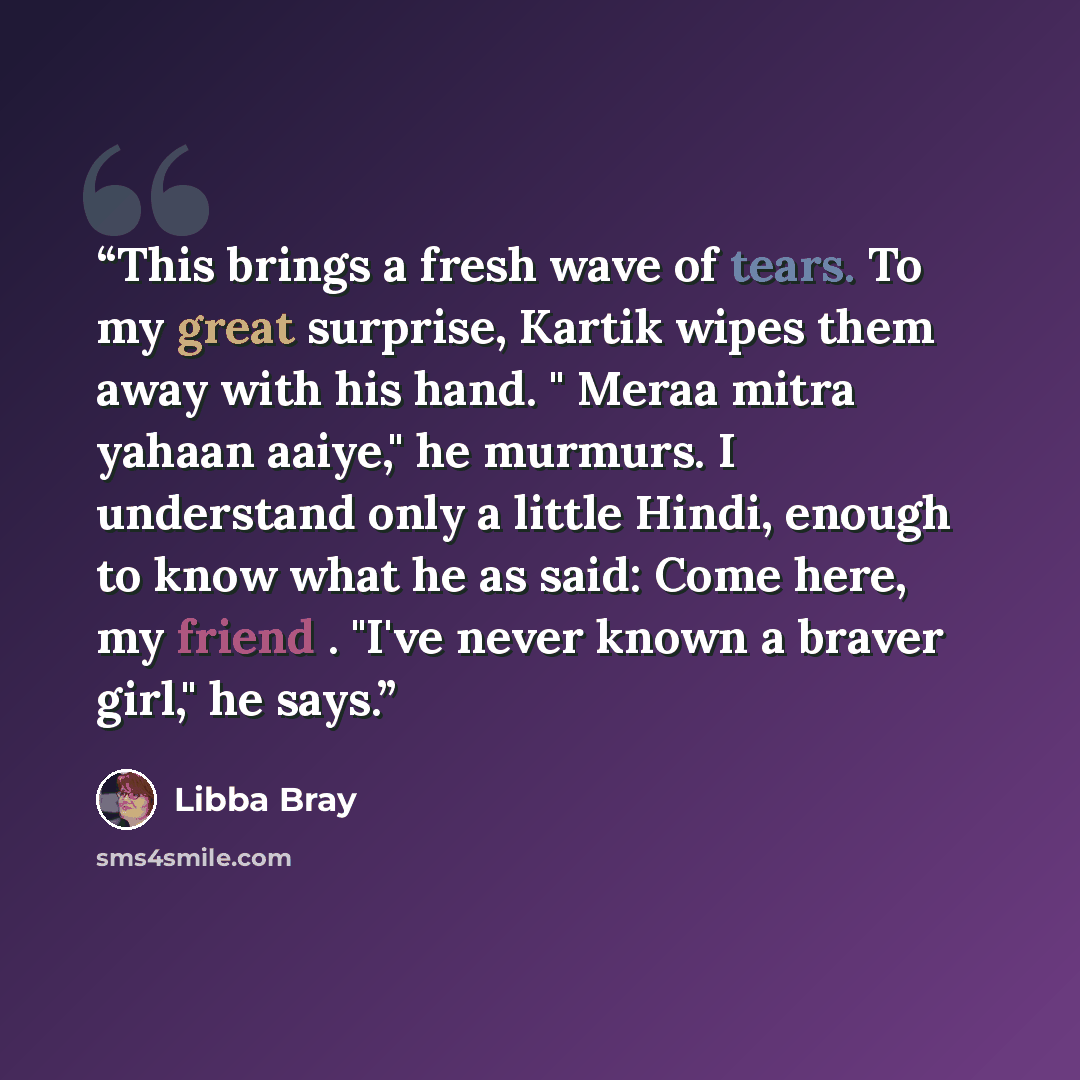 “This brings a fresh wave of tears. To my great surprise, Kartik wipes them away with his hand. " Meraa mitra yahaan aaiye," he murmurs. I understand only a little Hindi, enough to know what he as said: Come here, my friend . "I've never known a braver girl," he says.” quote by Libba Bray