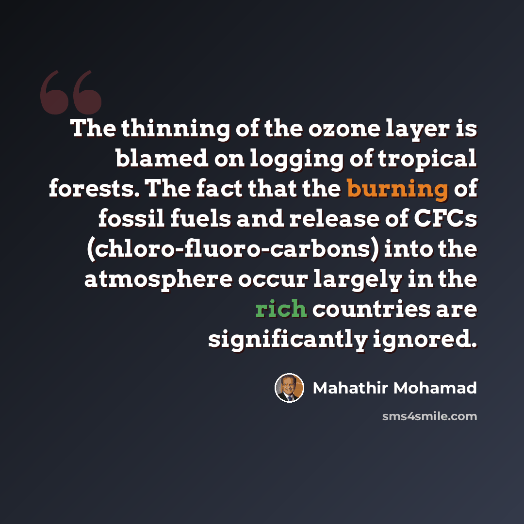 “The thinning of the ozone layer is blamed on logging of tropical forests. The fact that the burning of fossil fuels and release of CFCs (chloro-fluoro-carbons) into the atmosphere occur largely in the rich countries are significantly ignored.” quote by Mahathir Mohamad