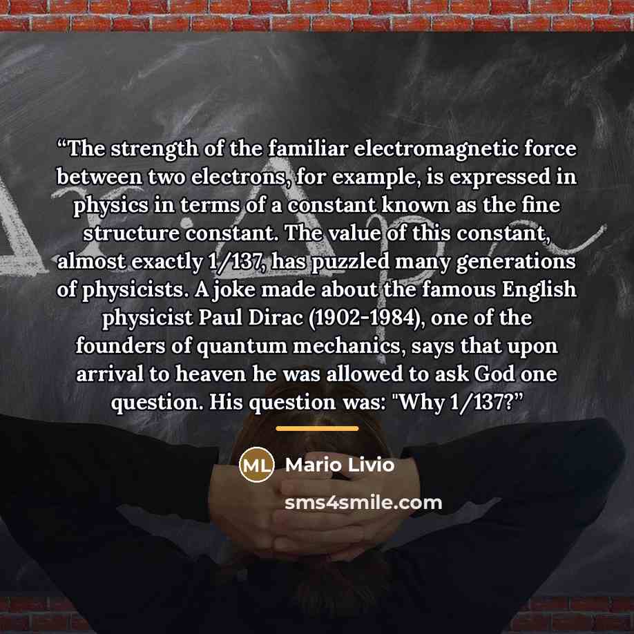 “The strength of the familiar electromagnetic force between two electrons, for example, is expressed in physics in terms of a constant known as the fine structure constant. The value of this constant, almost exactly 1/137, has puzzled many generations of physicists. A joke made about the famous…” quote by Mario Livio