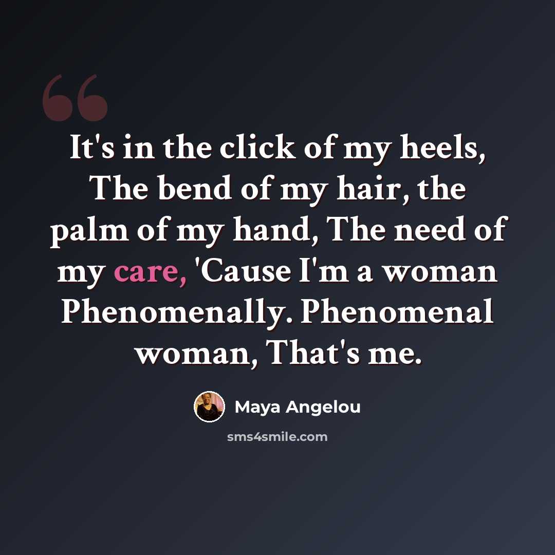 “It's in the click of my heels, The bend of my hair, the palm of my hand, The need of my care, 'Cause I'm a woman Phenomenally. Phenomenal woman, That's me.” quote by Maya Angelou