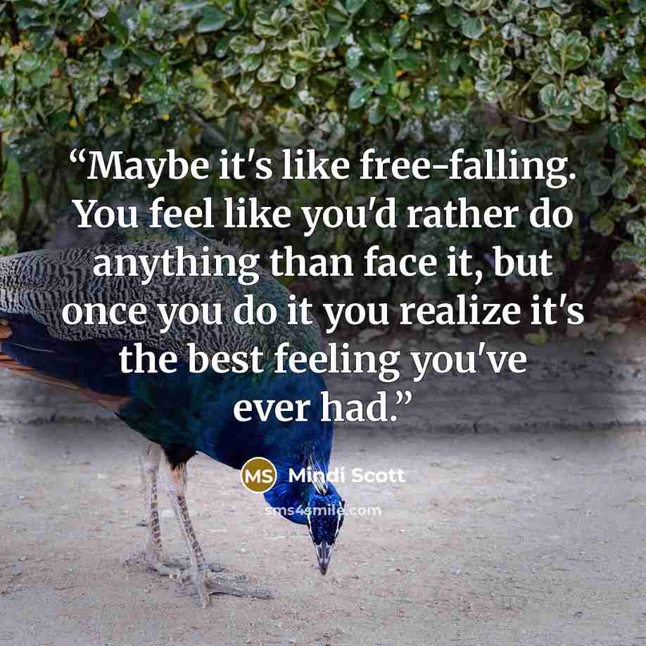 “Maybe it's like free-falling. You feel like you'd rather do anything than face it, but once you do it you realize it's the best feeling you've ever had.” quote by Mindi Scott