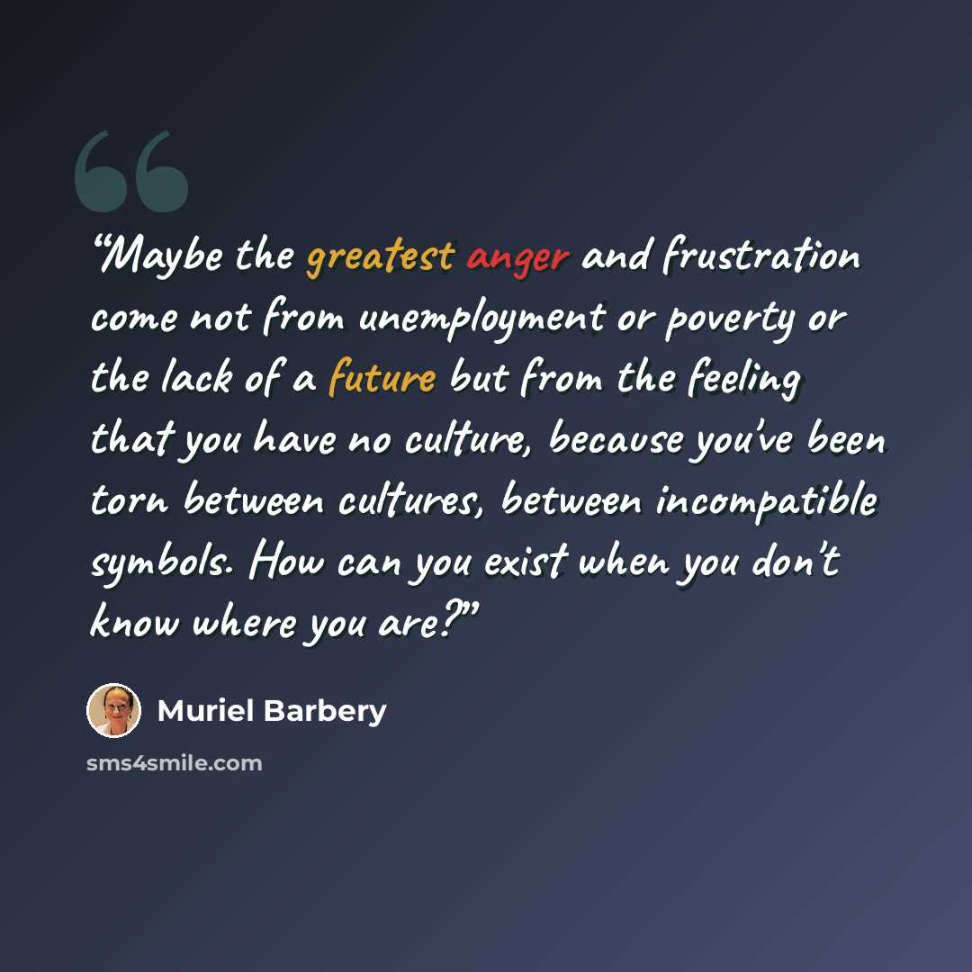 “Maybe the greatest anger and frustration come not from unemployment or poverty or the lack of a future but from the feeling that you have no culture, because you've been torn between cultures, between incompatible symbols. How can you exist when you don't know where you are?” quote by Muriel Barbery