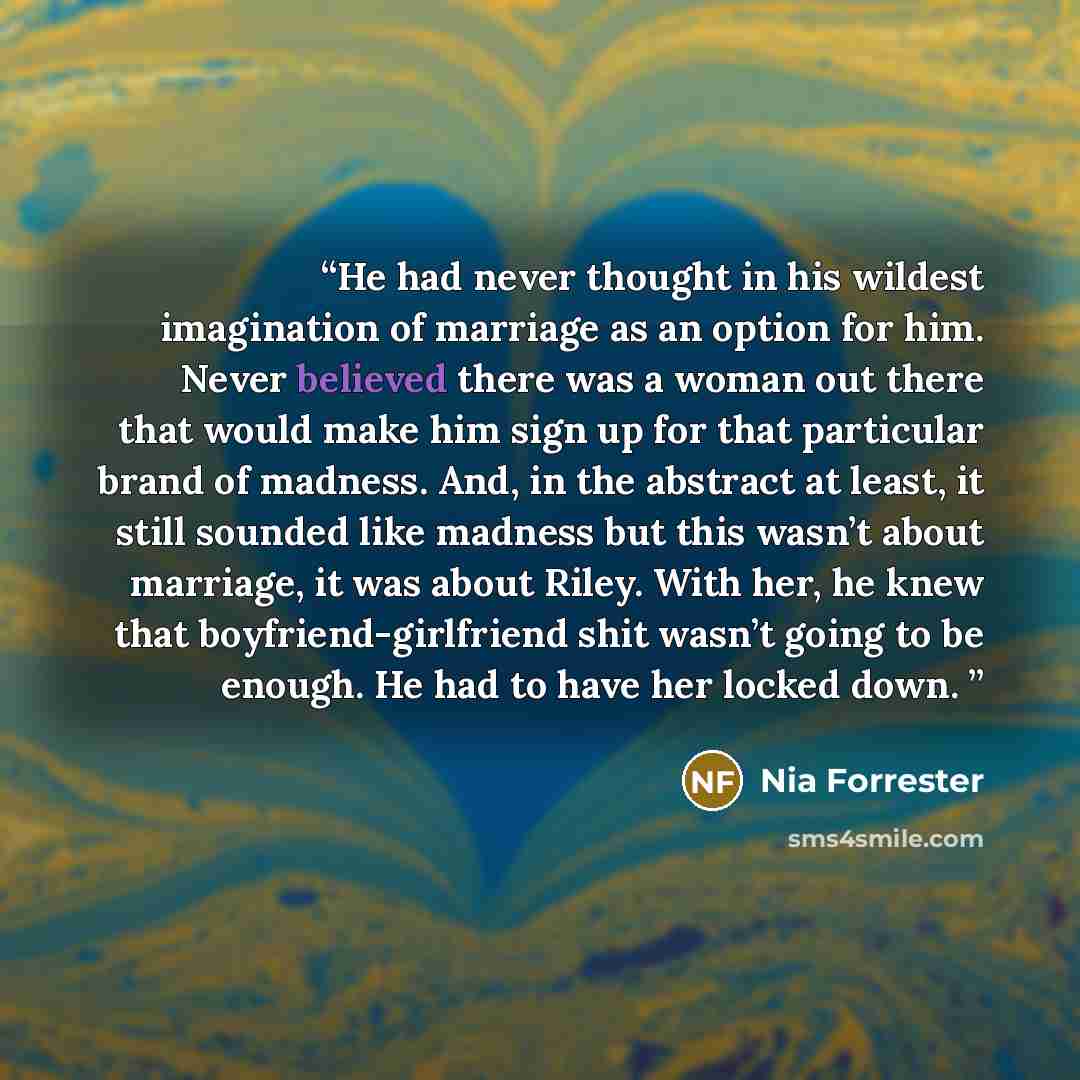 “He had never thought in his wildest imagination of marriage as an option for him. Never believed there was a woman out there that would make him sign up for that particular brand of madness. And, in the abstract at least, it still sounded like madness but this wasn’t about marriage, it was about…” quote by Nia Forrester