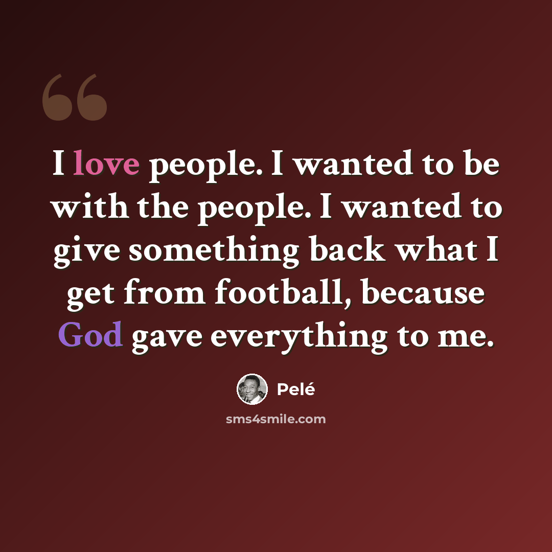 “I love people. I wanted to be with the people. I wanted to give something back what I get from football, because God gave everything to me.” quote by Pele