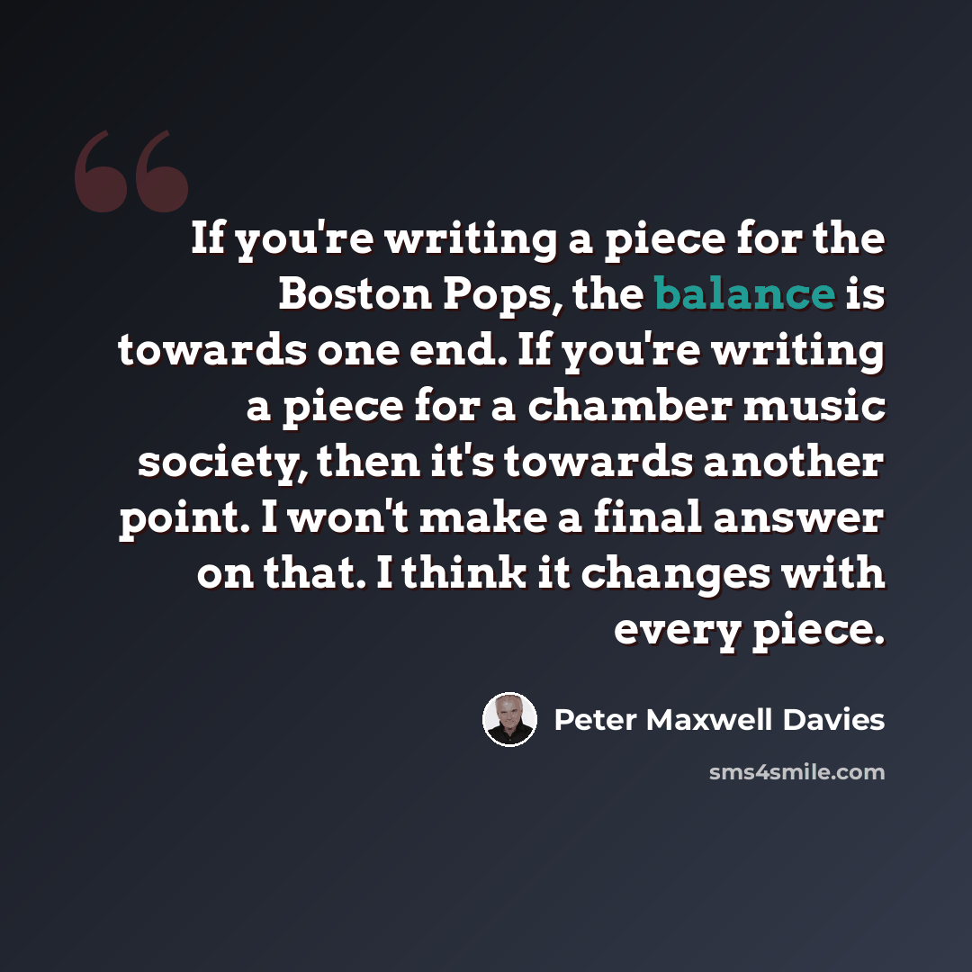 “If you're writing a piece for the Boston Pops, the balance is towards one end. If you're writing a piece for a chamber music society, then it's towards another point. I won't make a final answer on that. I think it changes with every piece.” quote by Peter Maxwell Davies