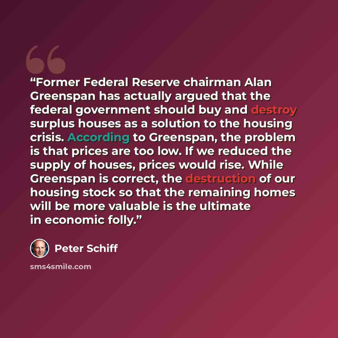 “Former Federal Reserve chairman Alan Greenspan has actually argued that the federal government should buy and destroy surplus houses as a solution to the housing crisis. According to Greenspan, the problem is that prices are too low. If we reduced the supply of houses, prices would rise. While…” quote by Peter Schiff