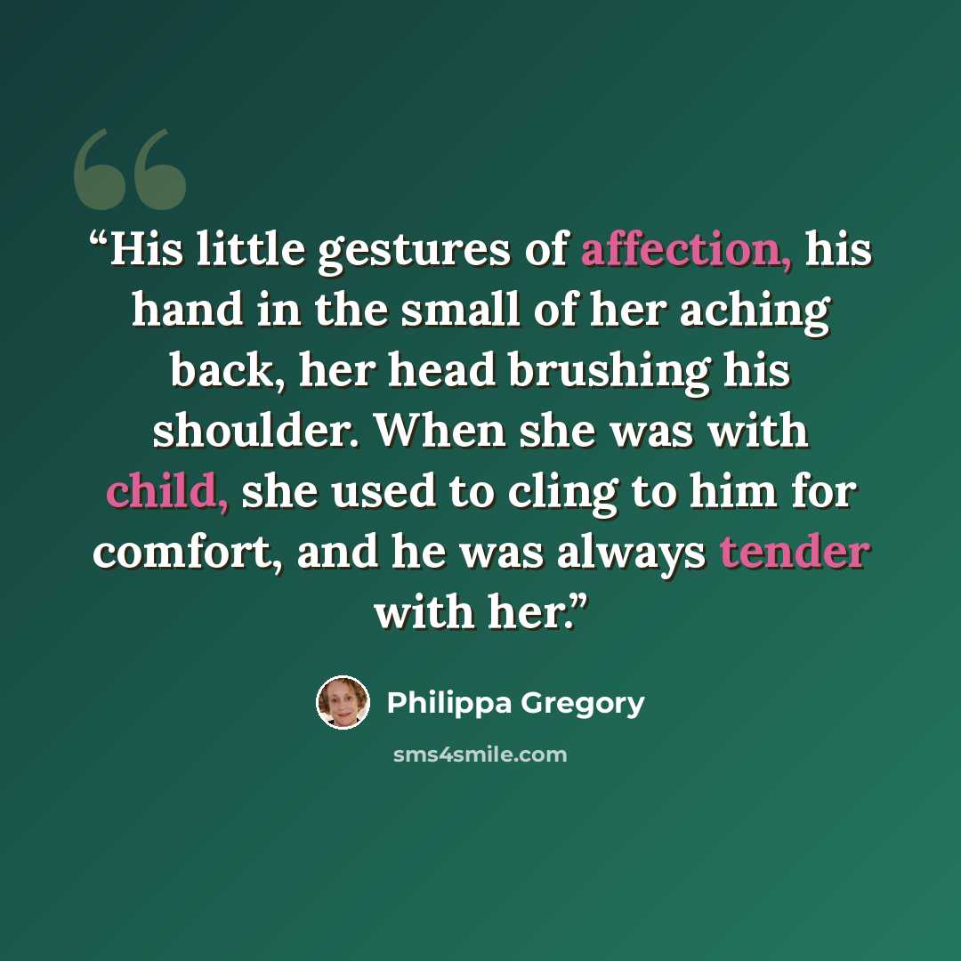 “His little gestures of affection, his hand in the small of her aching back, her head brushing his shoulder. When she was with child, she used to cling to him for comfort, and he was always tender with her.” quote by Philippa Gregory