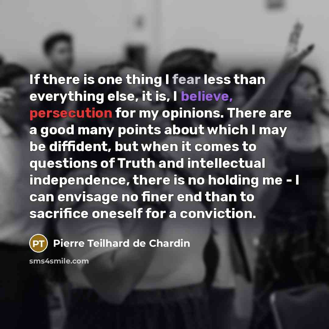 “If there is one thing I fear less than everything else, it is, I believe, persecution for my opinions. There are a good many points about which I may be diffident, but when it comes to questions of Truth and intellectual independence, there is no holding me - I can envisage no finer end than to…” quote by Pierre Teilhard de Chardin