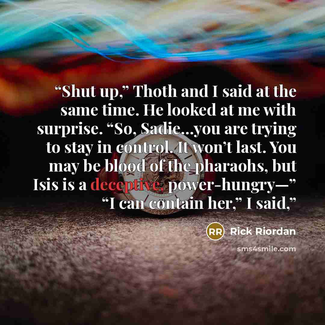 “Shut up,” Thoth and I said at the same time. He looked at me with surprise. “So, Sadie…you are trying to stay in control. It won’t last. You may be blood of the pharaohs, but Isis is a deceptive, power-hungry—” “I can contain her,” I said,” quote by Rick Riordan