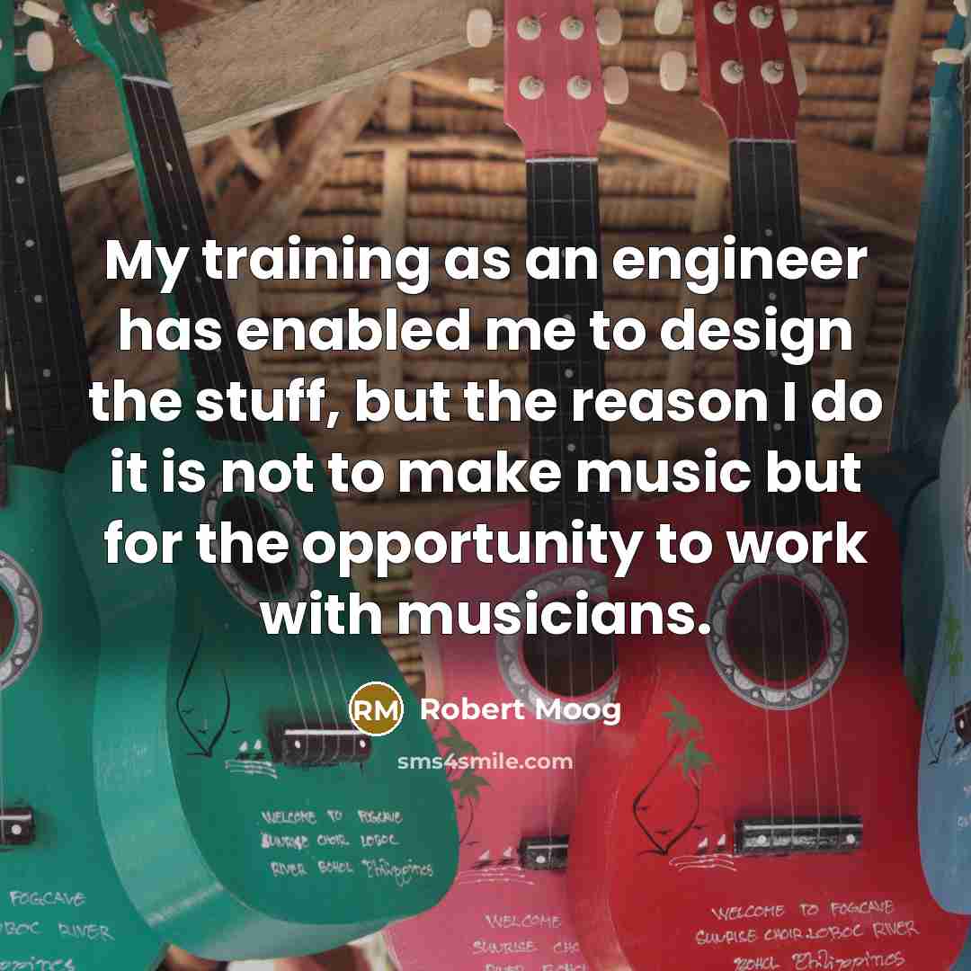 “My training as an engineer has enabled me to design the stuff, but the reason I do it is not to make music but for the opportunity to work with musicians.” quote by Robert Moog