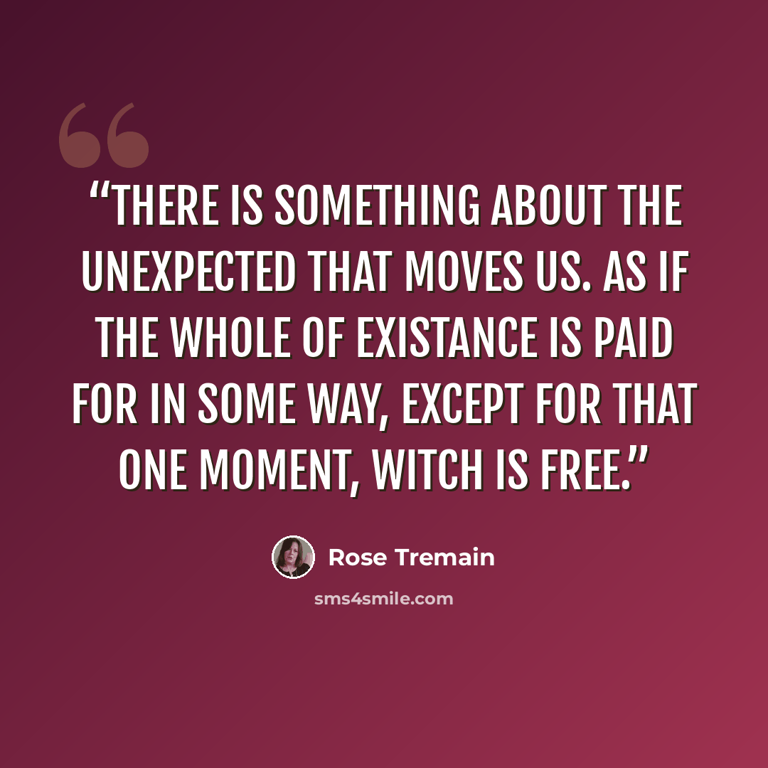 “There is something about the unexpected that moves us. As if the whole of existance is paid for in some way, except for that one moment, witch is free.” quote by Rose Tremain