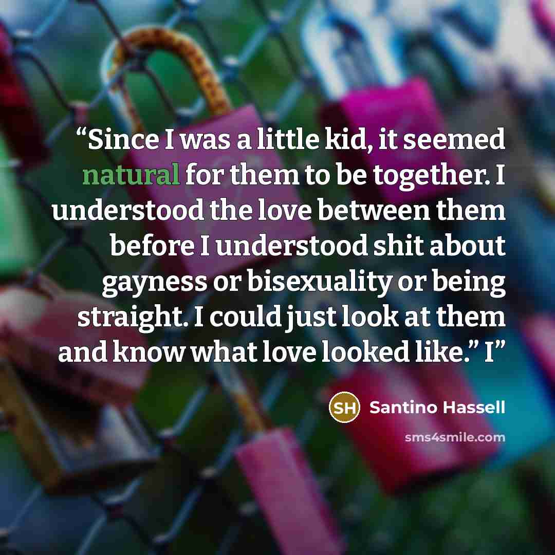 “Since I was a little kid, it seemed natural for them to be together. I understood the love between them before I understood shit about gayness or bisexuality or being straight. I could just look at them and know what love looked like.” I” quote by Santino Hassell