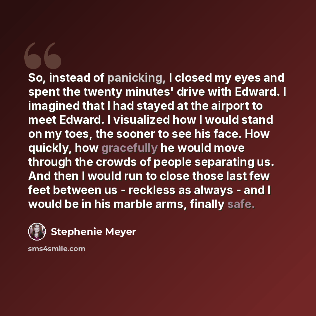 “So, instead of panicking, I closed my eyes and spent the twenty minutes' drive with Edward. I imagined that I had stayed at the airport to meet Edward. I visualized how I would stand on my toes, the sooner to see his face. How quickly, how gracefully he would move through the crowds of people…” quote by Stephenie Meyer