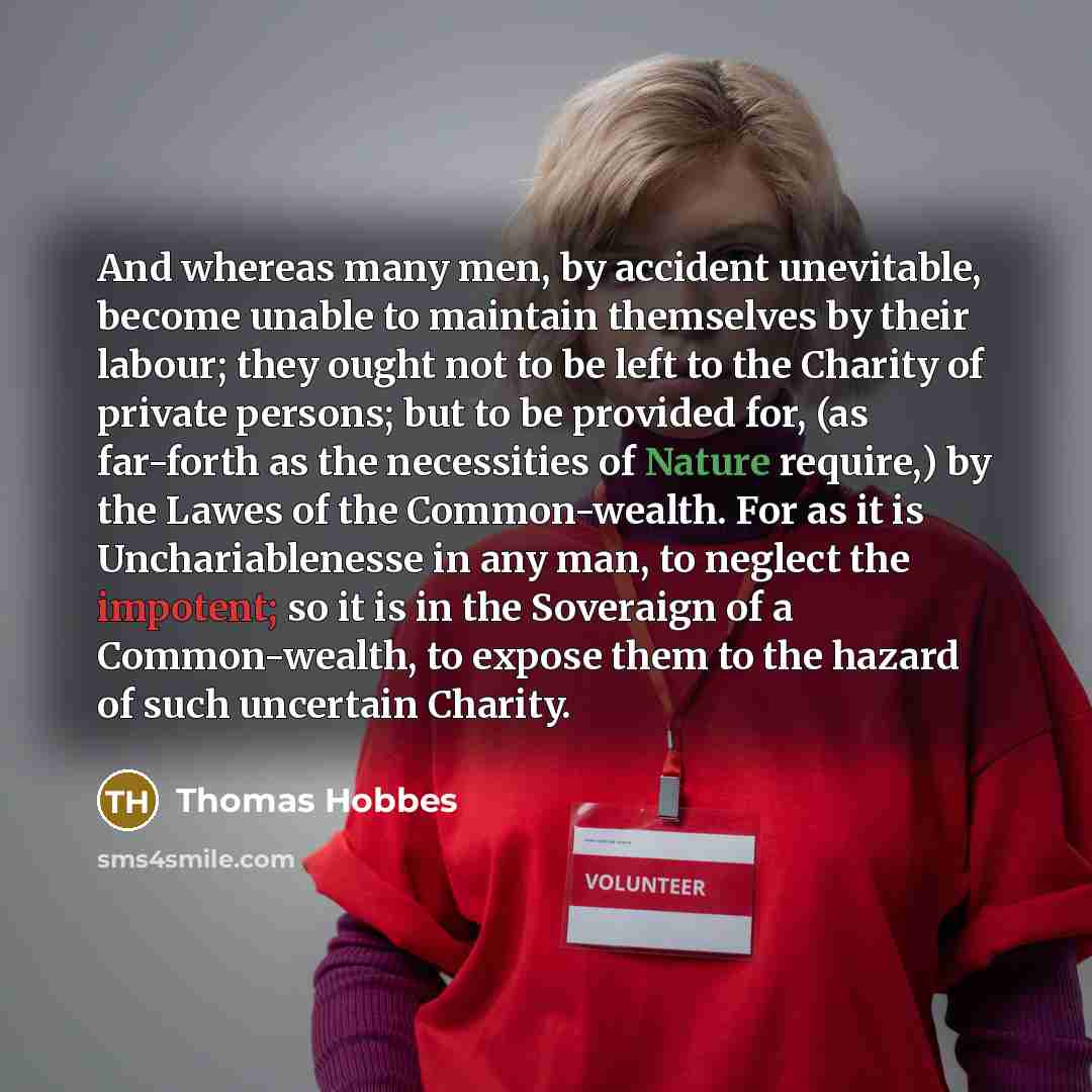 “And whereas many men, by accident unevitable, become unable to maintain themselves by their labour; they ought not to be left to the Charity of private persons; but to be provided for, (as far-forth as the necessities of Nature require,) by the Lawes of the Common-wealth. For as it is…” quote by Thomas Hobbes