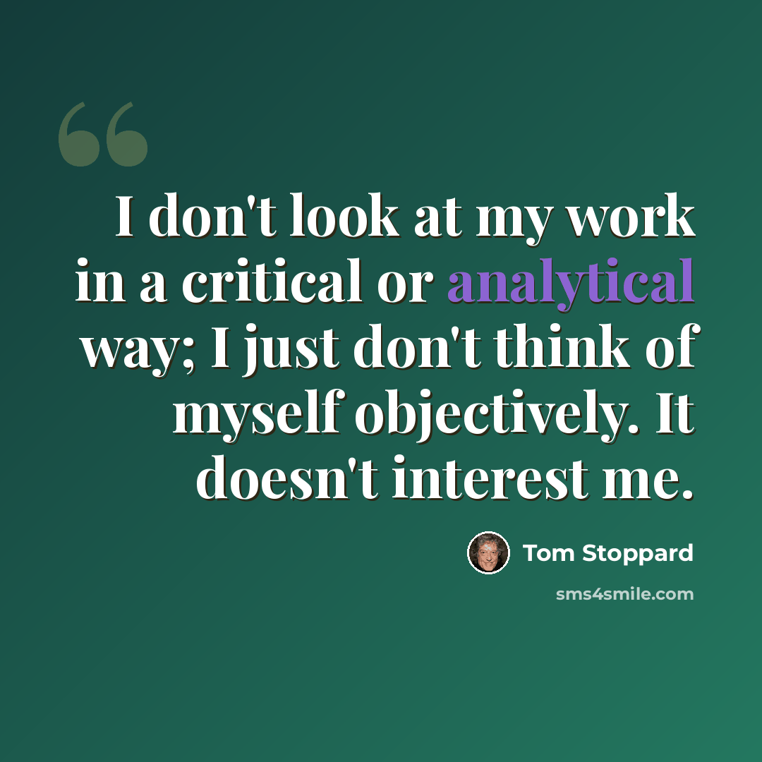 “I don't look at my work in a critical or analytical way; I just don't think of myself objectively. It doesn't interest me.” quote by Tom Stoppard