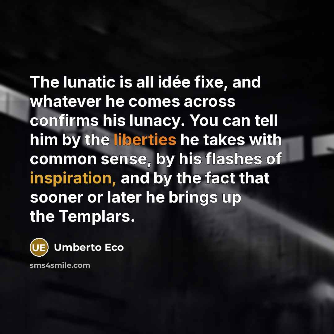 “The lunatic is all idée fixe, and whatever he comes across confirms his lunacy. You can tell him by the liberties he takes with common sense, by his flashes of inspiration, and by the fact that sooner or later he brings up the Templars.” quote by Umberto Eco