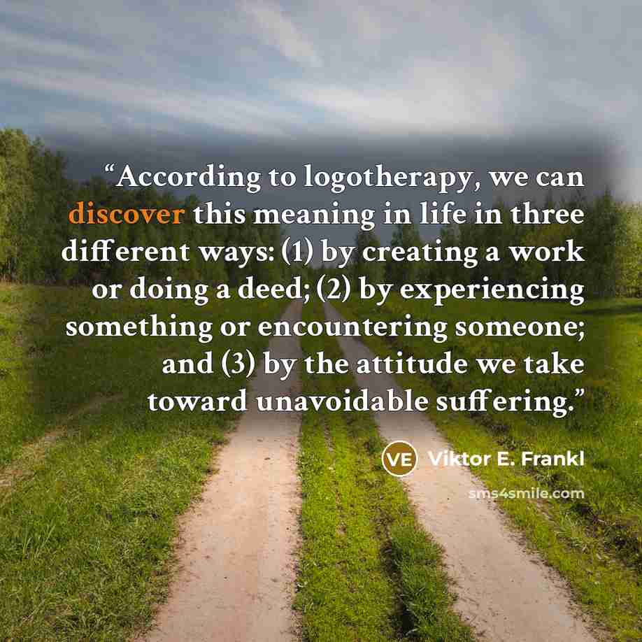 “According to logotherapy, we can discover this meaning in life in three different ways: (1) by creating a work or doing a deed; (2) by experiencing something or encountering someone; and (3) by the attitude we take toward unavoidable suffering.” quote by Viktor E. Frankl