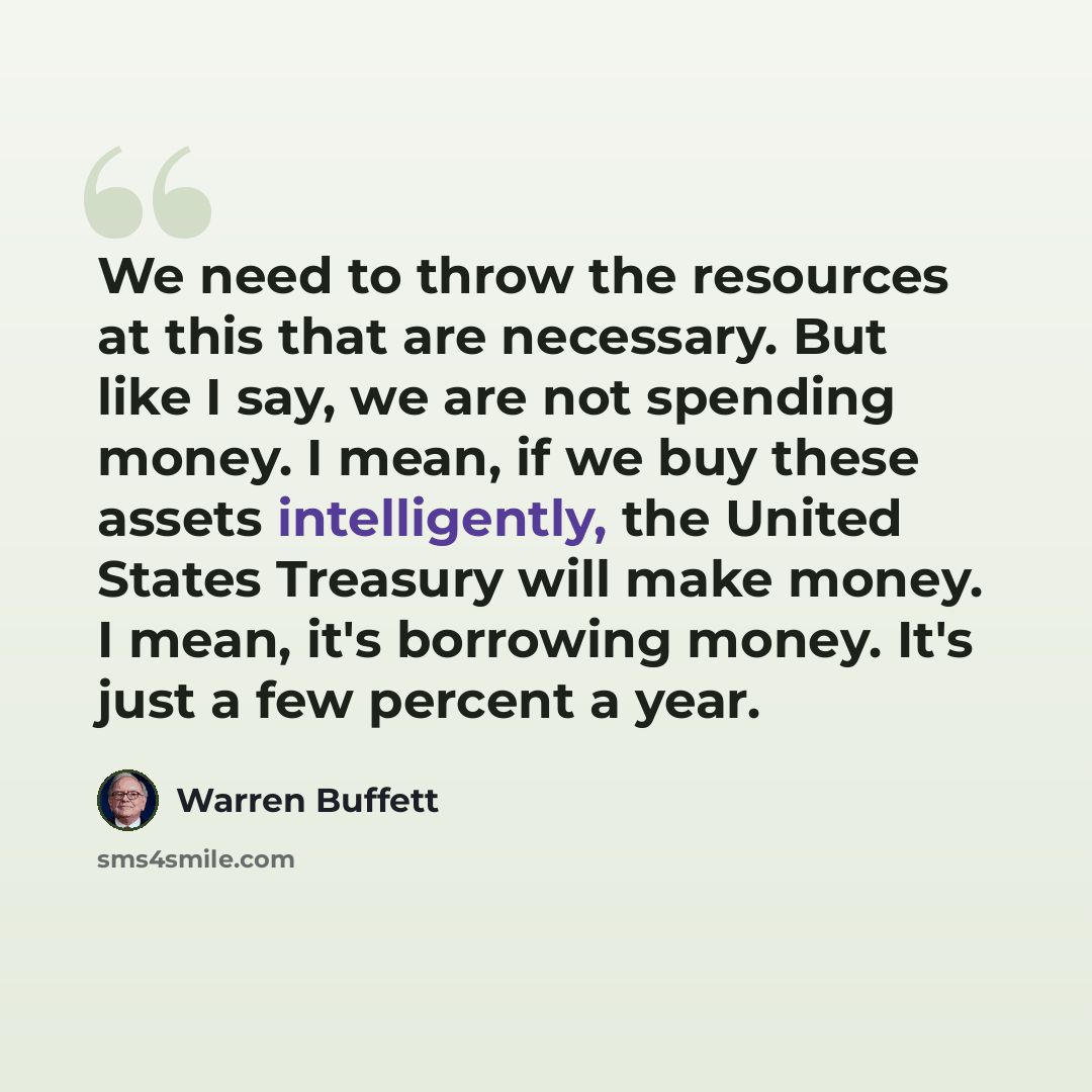 “We need to throw the resources at this that are necessary. But like I say, we are not spending money. I mean, if we buy these assets intelligently, the United States Treasury will make money. I mean, it's borrowing money. It's just a few percent a year.” quote by Warren Buffett
