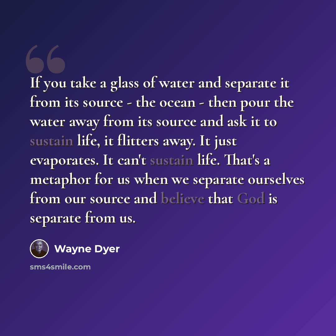 “If you take a glass of water and separate it from its source - the ocean - then pour the water away from its source and ask it to sustain life, it flitters away. It just evaporates. It can't sustain life. That's a metaphor for us when we separate ourselves from our source and believe that God is…” quote by Wayne Dyer