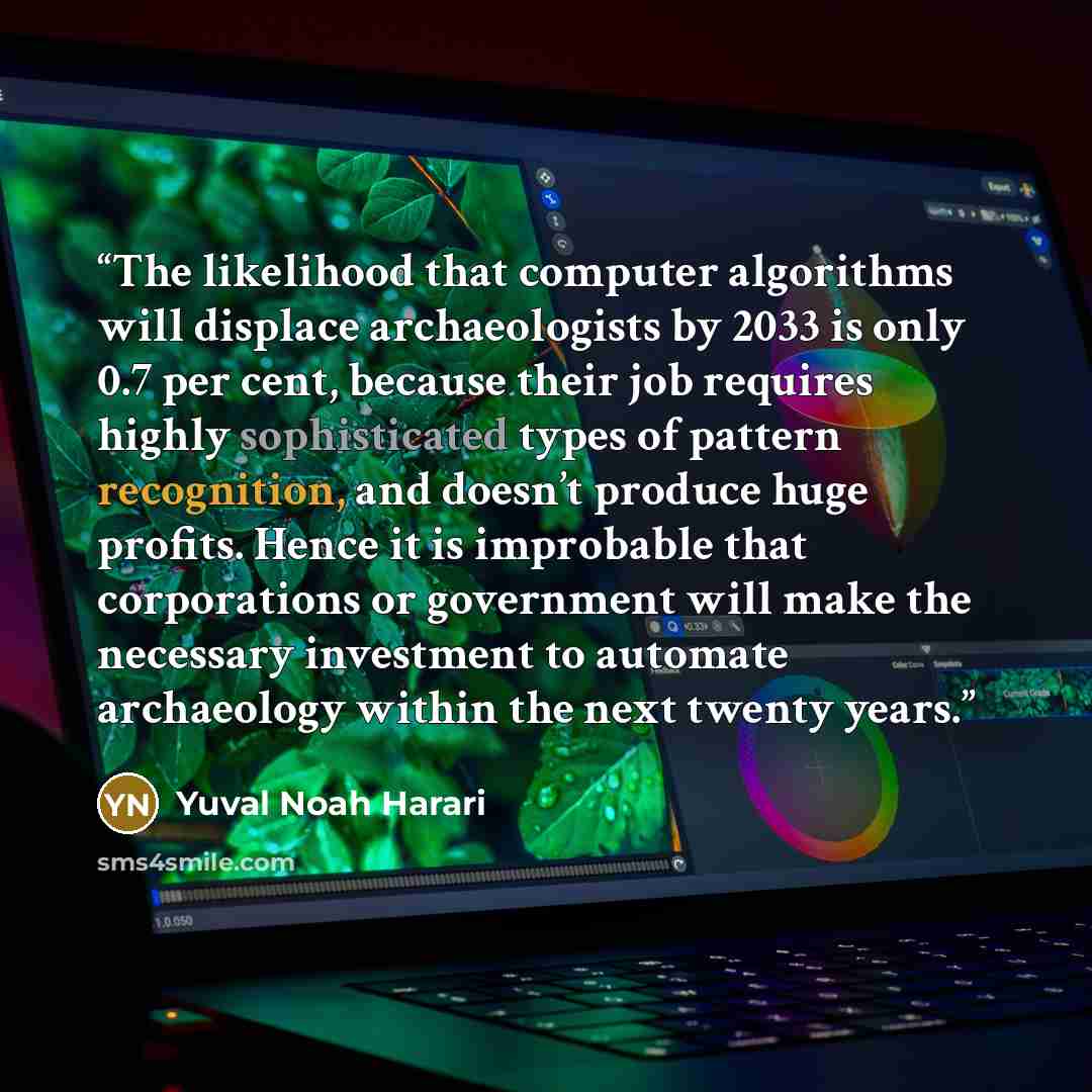 “The likelihood that computer algorithms will displace archaeologists by 2033 is only 0.7 per cent, because their job requires highly sophisticated types of pattern recognition, and doesn’t produce huge profits. Hence it is improbable that corporations or government will make the necessary…” quote by Yuval Noah Harari