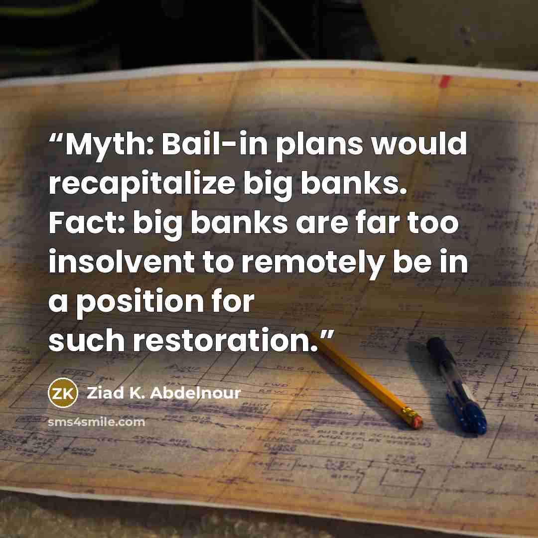 “Myth: Bail-in plans would recapitalize big banks. Fact: big banks are far too insolvent to remotely be in a position for such restoration.” quote by Ziad K. Abdelnour