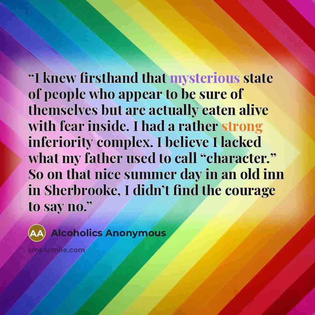 “I knew firsthand that mysterious state of people who appear to be sure of themselves but are actually eaten alive with fear inside. I had a rather strong inferiority complex. I believe I lacked what my father used to call “character.” So on that nice summer day in an old inn in Sherbrooke, I…” quote by Alcoholics Anonymous