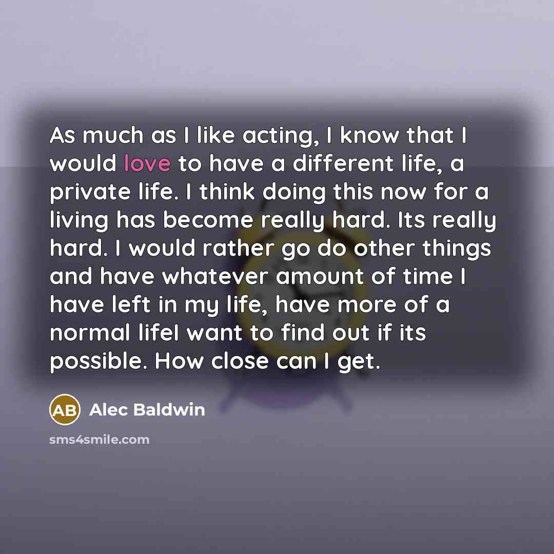 “As much as I like acting, I know that I would love to have a different life, a private life. I think doing this now for a living has become really hard. Its really hard. I would rather go do other things and have whatever amount of time I have left in my life, have more of a normal lifeI want to…” quote by Alec Baldwin