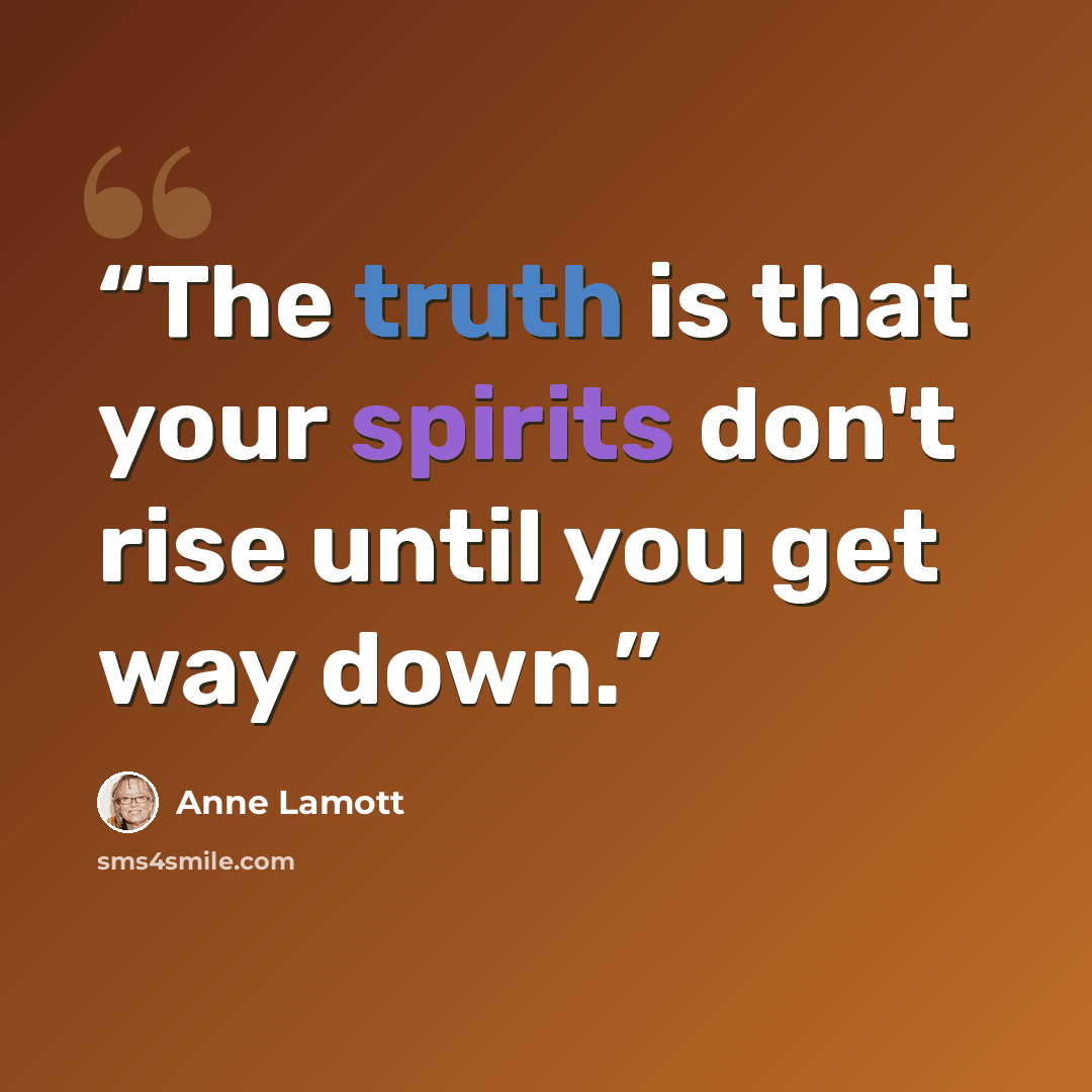 “The truth is that your spirits don't rise until you get way down.” quote by Anne Lamott