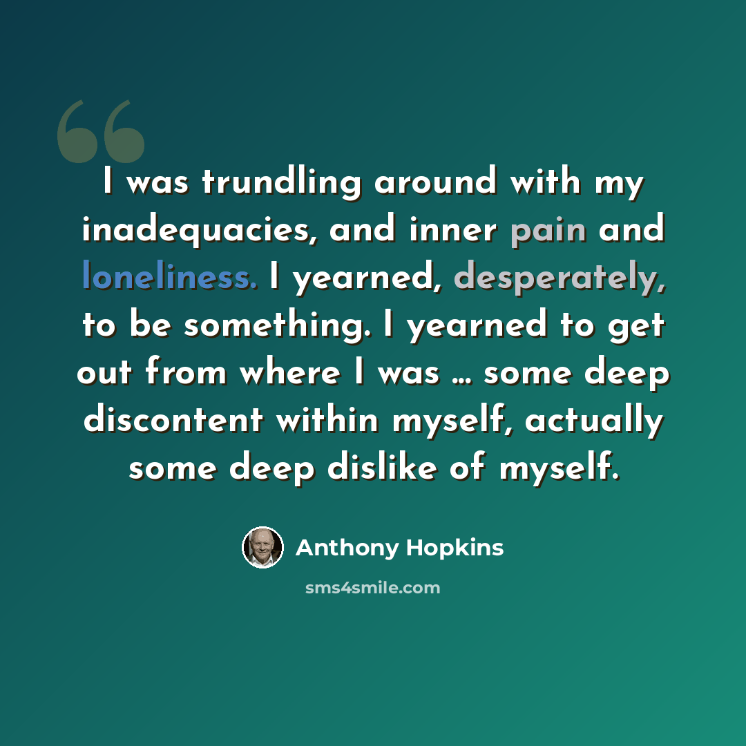 “I was trundling around with my inadequacies, and inner pain and loneliness. I yearned, desperately, to be something. I yearned to get out from where I was ... some deep discontent within myself, actually some deep dislike of myself.” quote by Anthony Hopkins