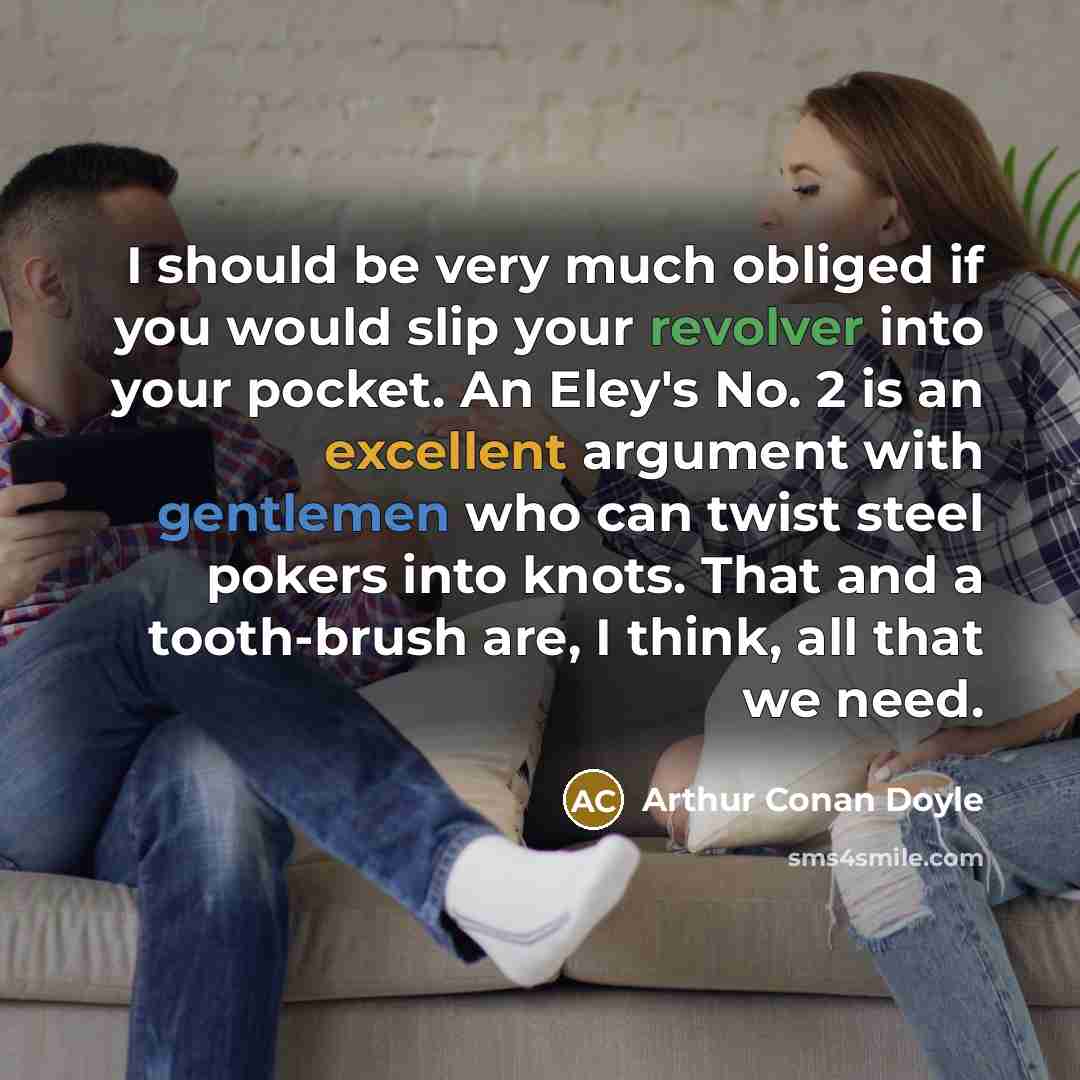 “I should be very much obliged if you would slip your revolver into your pocket. An Eley's No. 2 is an excellent argument with gentlemen who can twist steel pokers into knots. That and a tooth-brush are, I think, all that we need.” quote by Arthur Conan Doyle