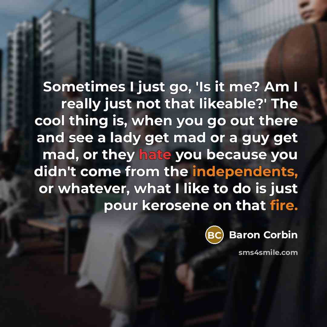 “Sometimes I just go, 'Is it me? Am I really just not that likeable?' The cool thing is, when you go out there and see a lady get mad or a guy get mad, or they hate you because you didn't come from the independents, or whatever, what I like to do is just pour kerosene on that fire.” quote by Baron Corbin