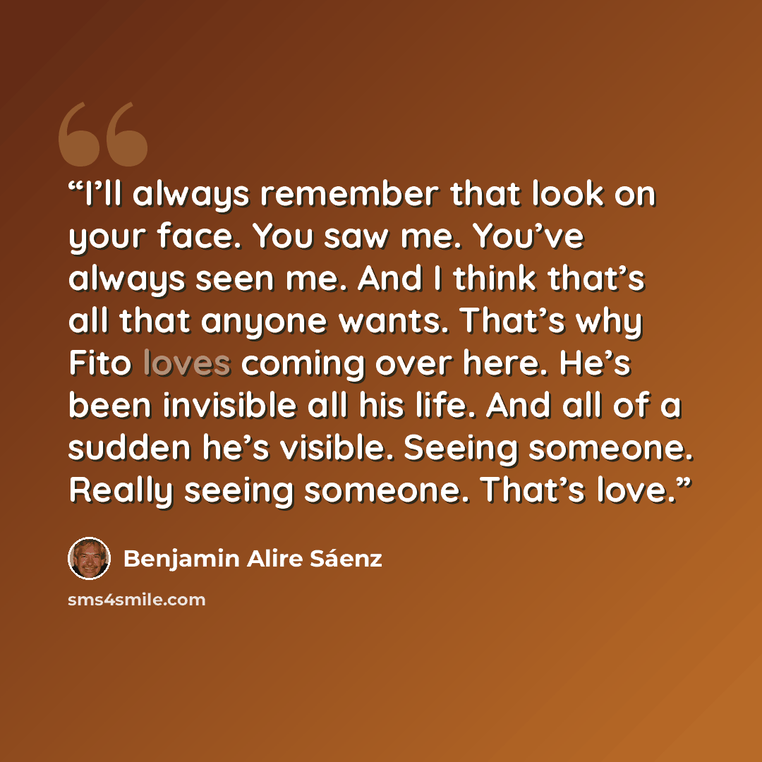 “I’ll always remember that look on your face. You saw me. You’ve always seen me. And I think that’s all that anyone wants. That’s why Fito loves coming over here. He’s been invisible all his life. And all of a sudden he’s visible. Seeing someone. Really seeing someone. That’s love.” quote by Benjamin Alire Sáenz