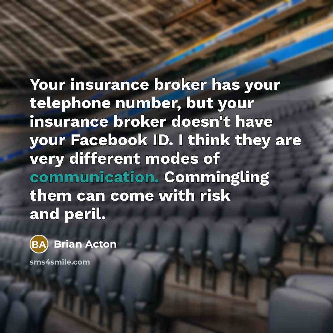 “Your insurance broker has your telephone number, but your insurance broker doesn't have your Facebook ID. I think they are very different modes of communication. Commingling them can come with risk and peril.” quote by Brian Acton