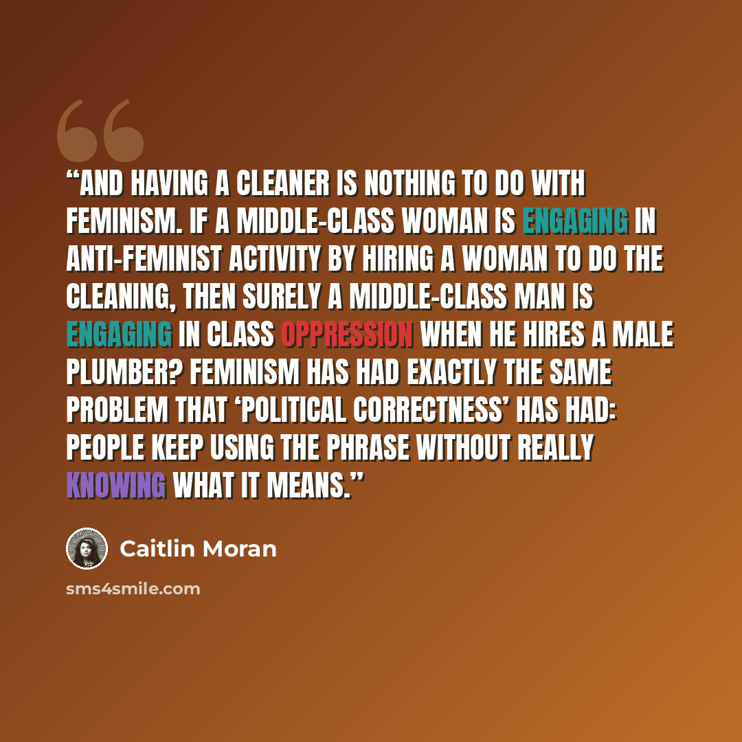 “And having a cleaner is nothing to do with feminism. If a middle-class woman is engaging in anti-feminist activity by hiring a woman to do the cleaning, then surely a middle-class man is engaging in class oppression when he hires a male plumber? Feminism has had exactly the same problem that…” quote by Caitlin Moran