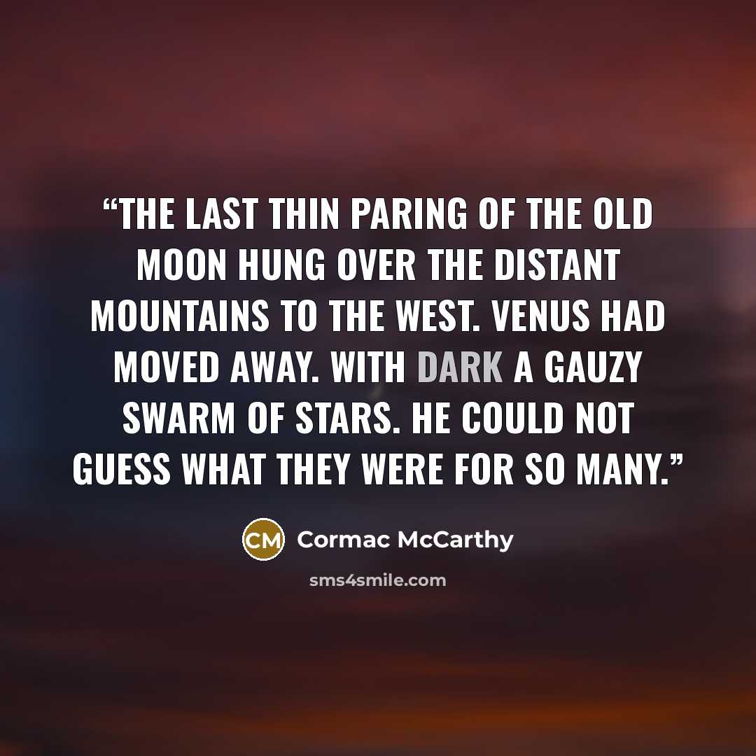 “The last thin paring of the old moon hung over the distant mountains to the west. Venus had moved away. With dark a gauzy swarm of stars. He could not guess what they were for so many.” quote by Cormac McCarthy