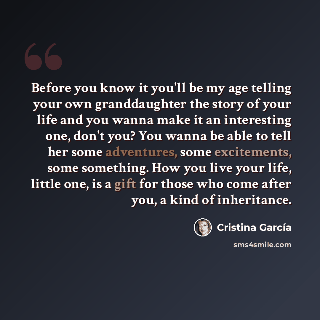 “Before you know it you'll be my age telling your own granddaughter the story of your life and you wanna make it an interesting one, don't you? You wanna be able to tell her some adventures, some excitements, some something. How you live your life, little one, is a gift for those who come after…” quote by Cristina Garcia