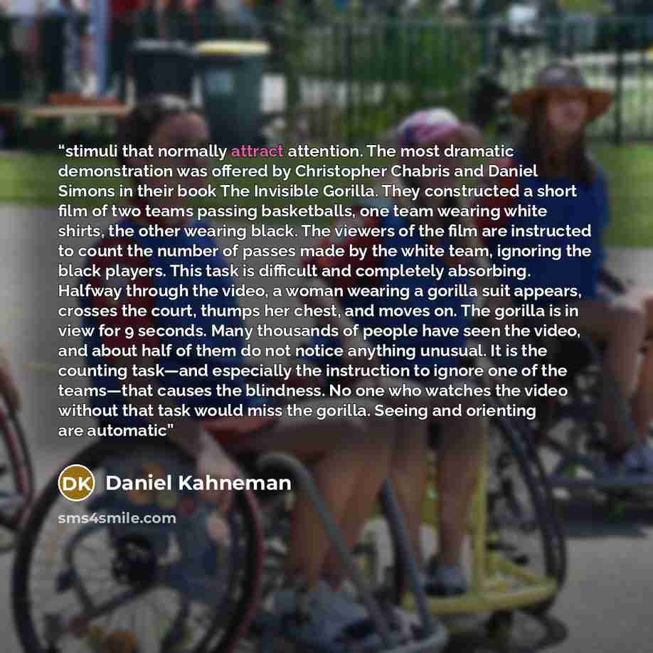 “stimuli that normally attract attention. The most dramatic demonstration was offered by Christopher Chabris and Daniel Simons in their book The Invisible Gorilla. They constructed a short film of two teams passing basketballs, one team wearing white shirts, the other wearing black. The viewers of…” quote by Daniel Kahneman