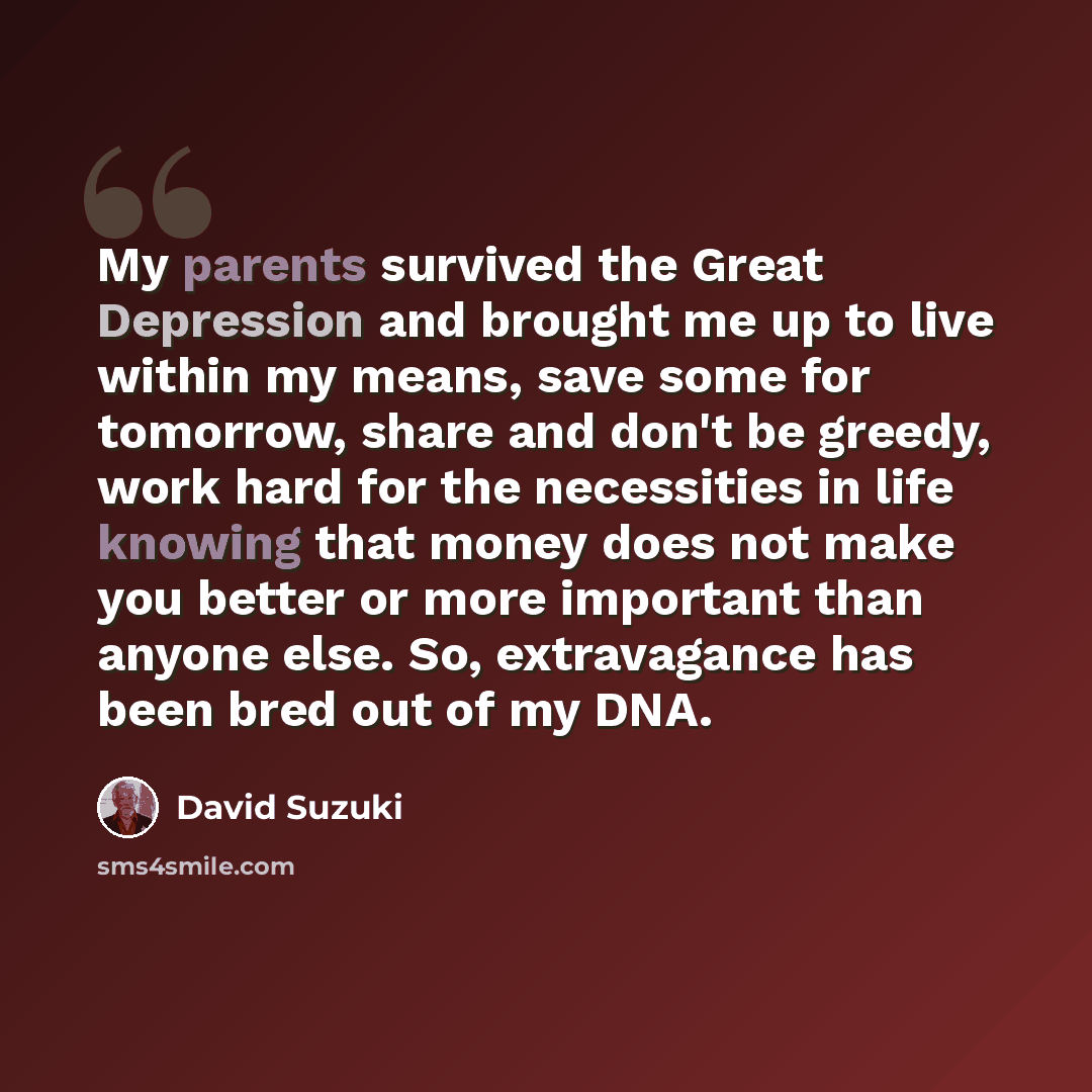 “My parents survived the Great Depression and brought me up to live within my means, save some for tomorrow, share and don't be greedy, work hard for the necessities in life knowing that money does not make you better or more important than anyone else. So, extravagance has been bred out of my DNA.” quote by David Suzuki