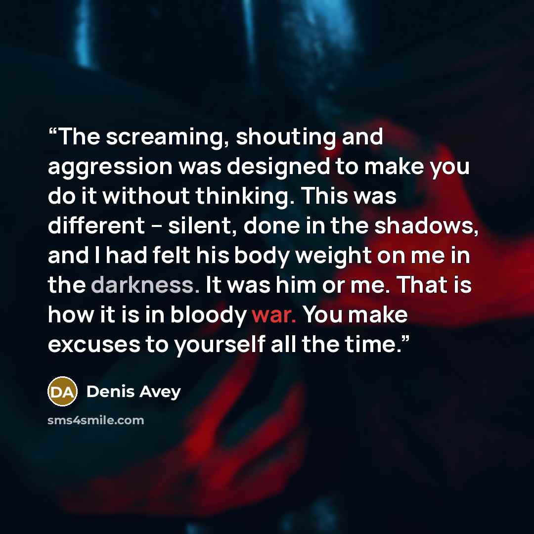 “The screaming, shouting and aggression was designed to make you do it without thinking. This was different – silent, done in the shadows, and I had felt his body weight on me in the darkness. It was him or me. That is how it is in bloody war. You make excuses to yourself all the time.” quote by Denis Avey