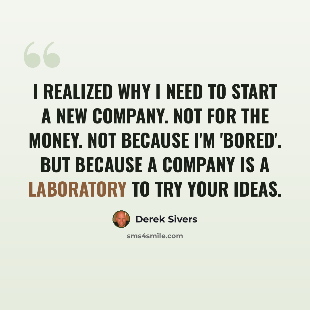 “I realized why I need to start a new company. Not for the money. Not because I'm 'bored'. But because a company is a laboratory to try your ideas.” quote by Derek Sivers