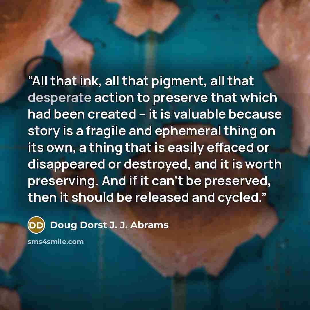 “All that ink, all that pigment, all that desperate action to preserve that which had been created -- it is valuable because story is a fragile and ephemeral thing on its own, a thing that is easily effaced or disappeared or destroyed, and it is worth preserving. And if it can't be preserved, then…” quote by Doug Dorst J. J. Abrams